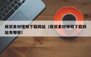 漳州商贸素材视频下载网站（商贸素材视频下载网站有哪些）