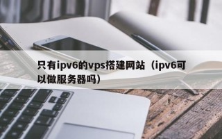 漳州只有ipv6的vps搭建网站（ipv6可以做服务器吗）