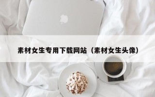 漳州素材女生专用下载网站（素材女生头像）